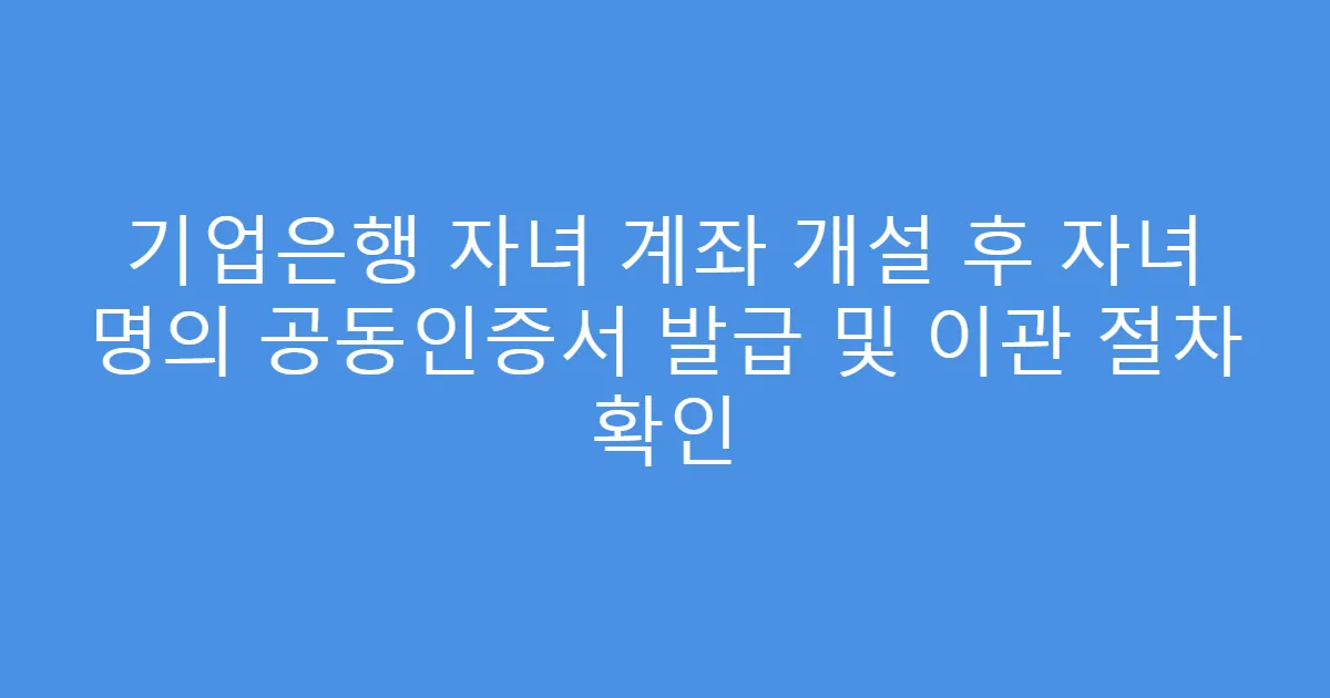 기업은행 자녀 계좌 개설 후 자녀 명의 공동인증서 발급 및 이관 절차 확인