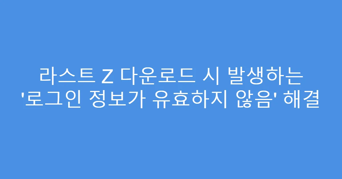 라스트 Z 다운로드 시 발생하는 ‘로그인 정보가 유효하지 않음’ 해결