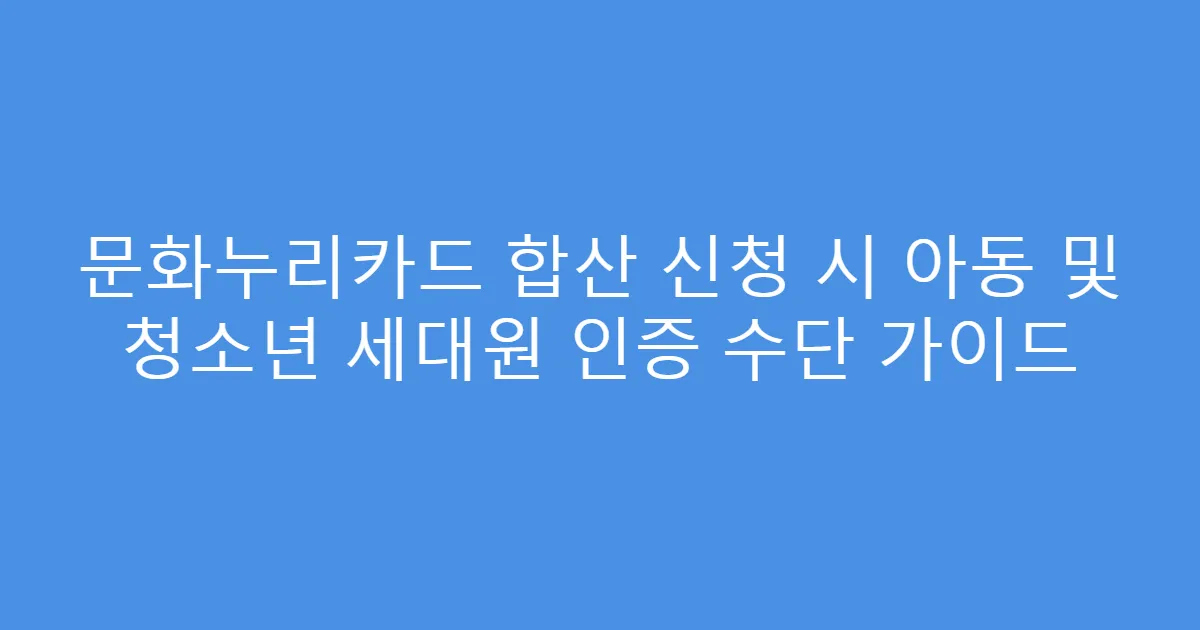 문화누리카드 합산 신청 시 아동 및 청소년 세대원 인증 수단 가이드