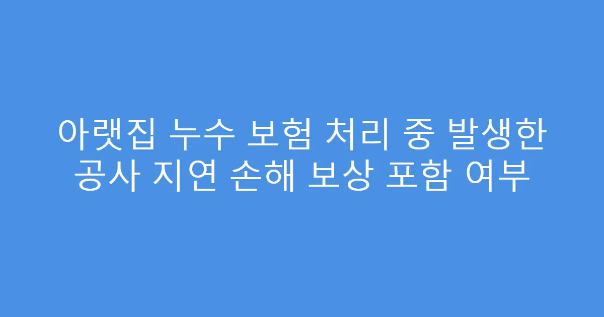 아랫집 누수 보험 처리 중 발생한 공사 지연 손해 보상 포함 여부