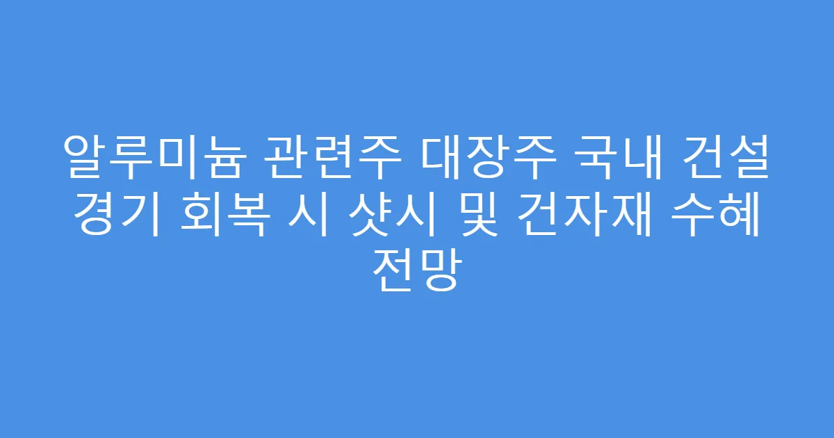 알루미늄 관련주 대장주 국내 건설 경기 회복 시 샷시 및 건자재 수혜 전망