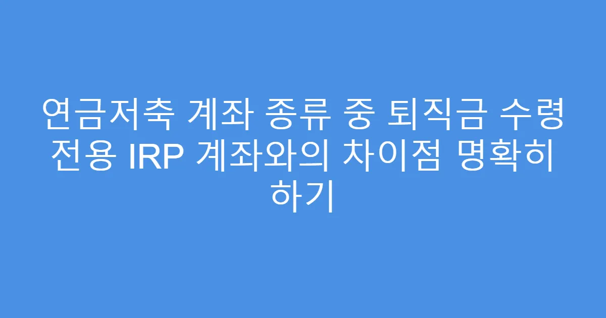 연금저축 계좌 종류 중 퇴직금 수령 전용 IRP 계좌와의 차이점 명확히 하기