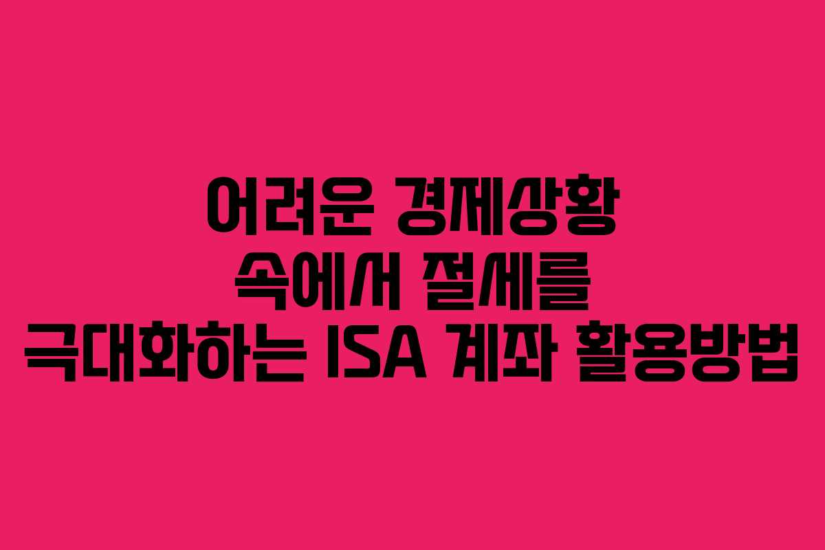 어려운 경제상황 속에서 절세를 극대화하는 ISA 계좌 활용방법