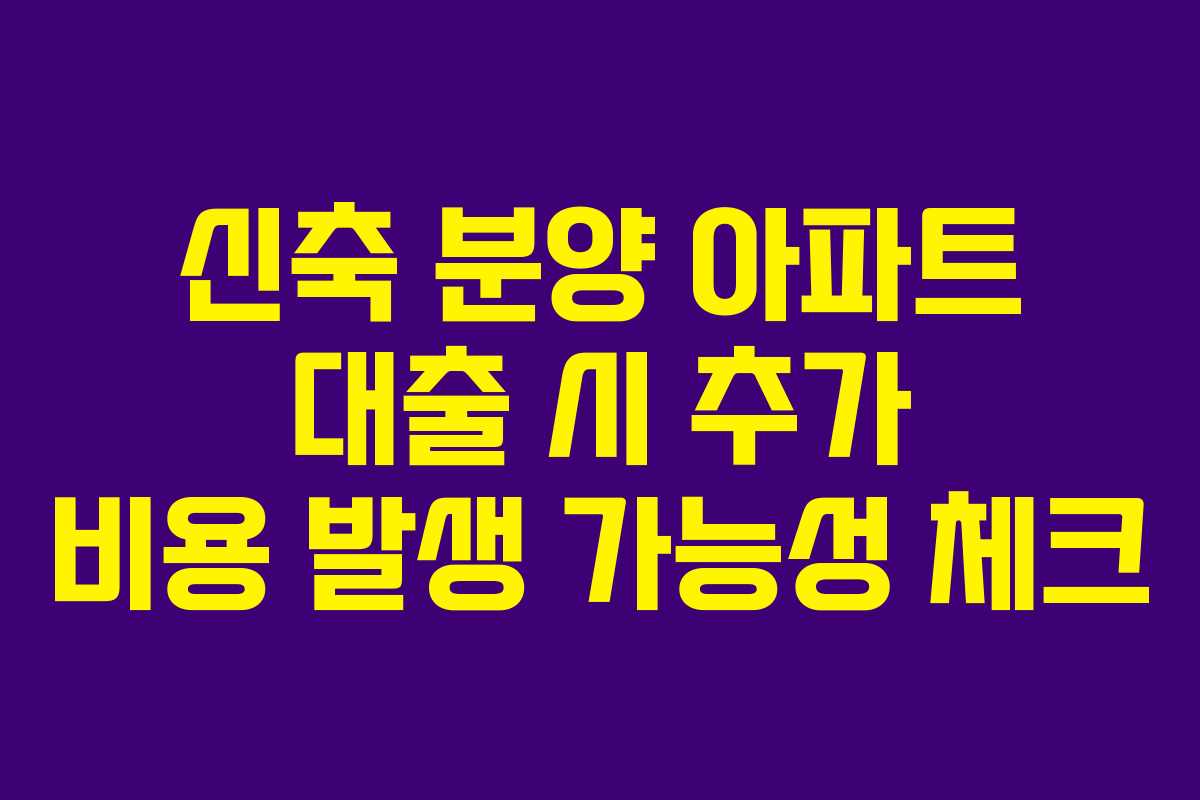 신축 분양 아파트 대출 시 추가 비용 발생 가능성 체크
