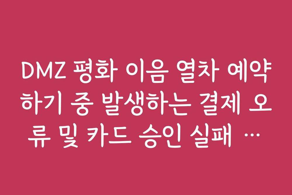 DMZ 평화 이음 열차 예약하기 중 발생하는 결제 오류 및 카드 승인 실패 해결법